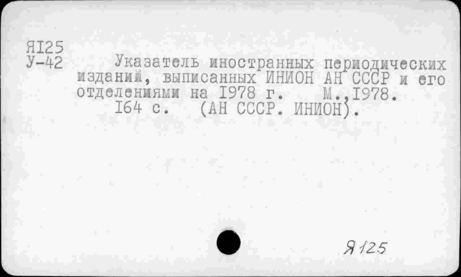 ﻿HI25
У-42 Указатель иностранных периодических изданий, выписанных ИНИОН АН СССР и его отделениями на 1978 г. М.,1978.
164 с. (АН СССР. ИНИОН).
Я/25